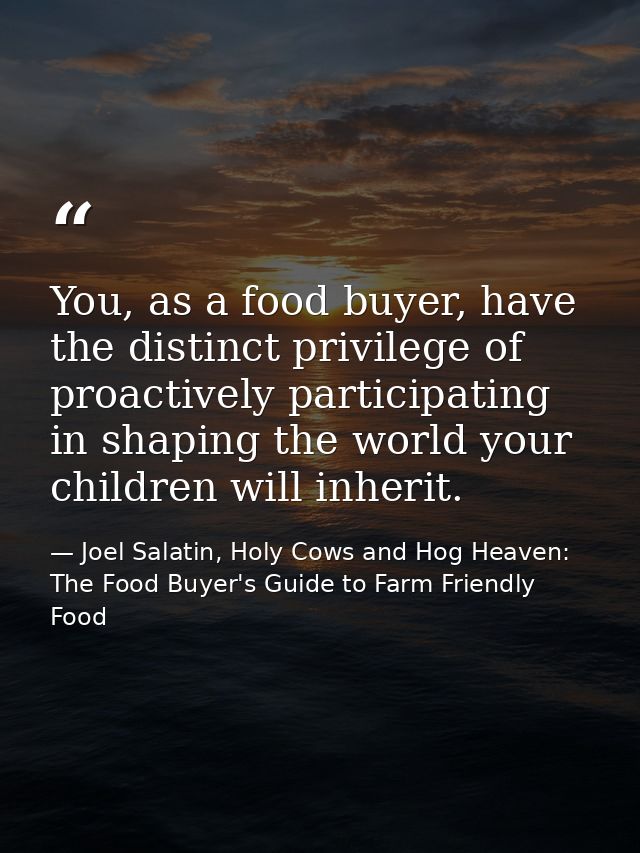 You, as a food buyer, have the distinct privilege of proactively participating in shaping the world your children will i — Joel Salatin, Holy Cows and Hog Heaven: The Food Buyer's Guide to Farm Friendly Food
