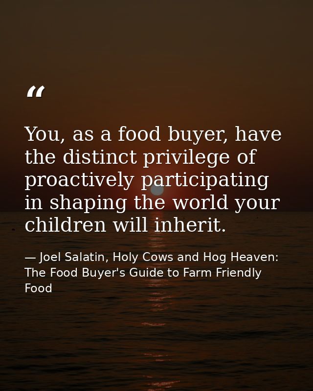 You, as a food buyer, have the distinct privilege of proactively participating in shaping the world your children will i — Joel Salatin, Holy Cows and Hog Heaven: The Food Buyer's Guide to Farm Friendly Food
