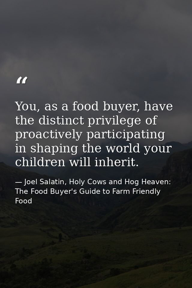 You, as a food buyer, have the distinct privilege of proactively participating in shaping the world your children will i — Joel Salatin, Holy Cows and Hog Heaven: The Food Buyer's Guide to Farm Friendly Food