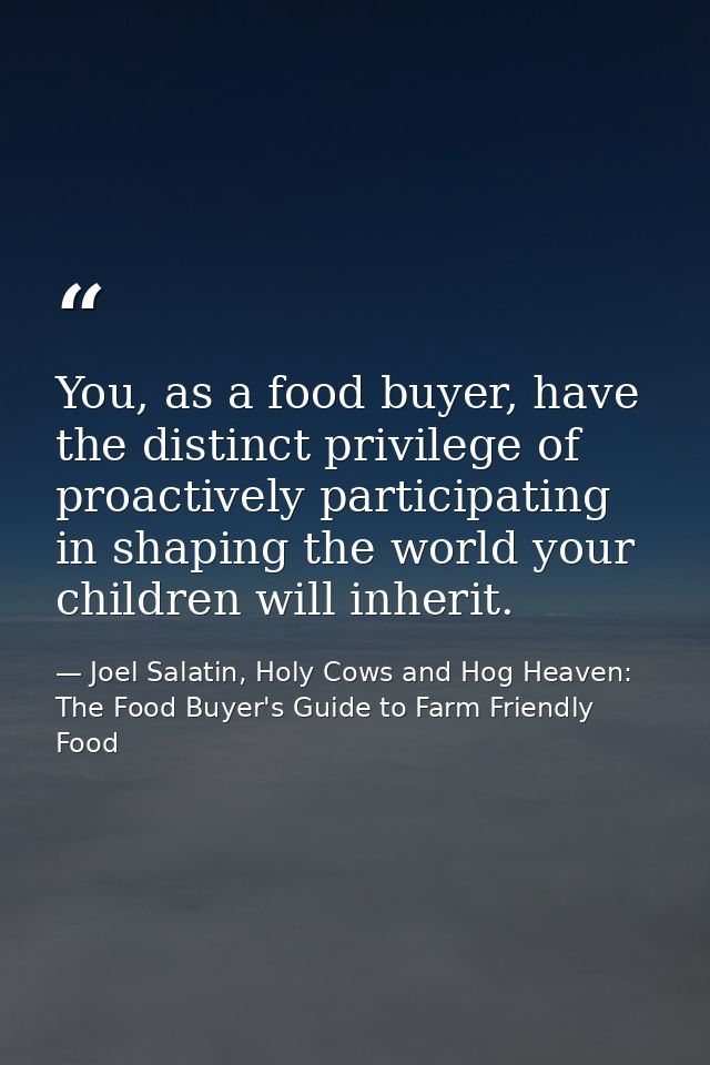 You, as a food buyer, have the distinct privilege of proactively participating in shaping the world your children will i — Joel Salatin, Holy Cows and Hog Heaven: The Food Buyer's Guide to Farm Friendly Food