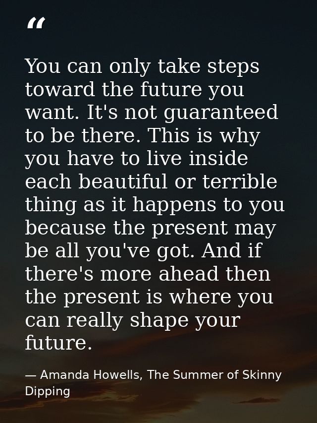 You can only take steps toward the future you want. It's not guaranteed to be there. This is why you have to live inside — Amanda Howells, The Summer of Skinny Dipping