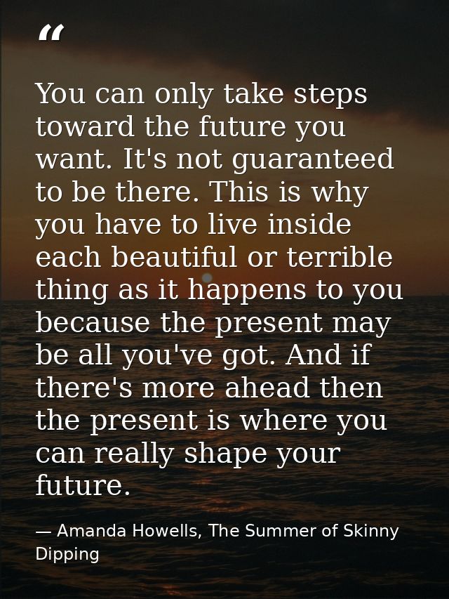 You can only take steps toward the future you want. It's not guaranteed to be there. This is why you have to live inside — Amanda Howells, The Summer of Skinny Dipping