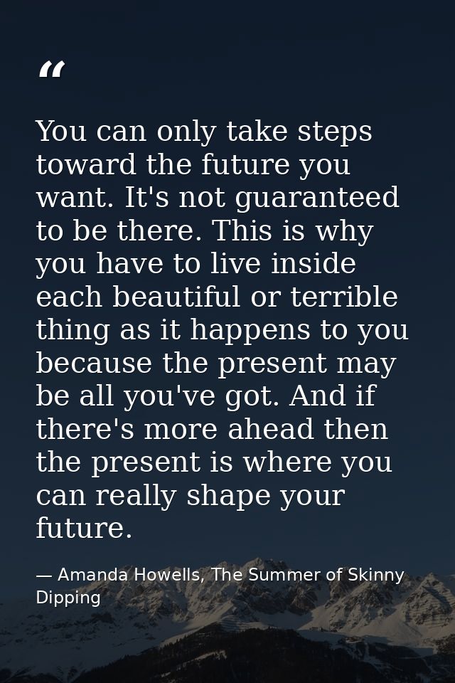 You can only take steps toward the future you want. It's not guaranteed to be there. This is why you have to live inside — Amanda Howells, The Summer of Skinny Dipping