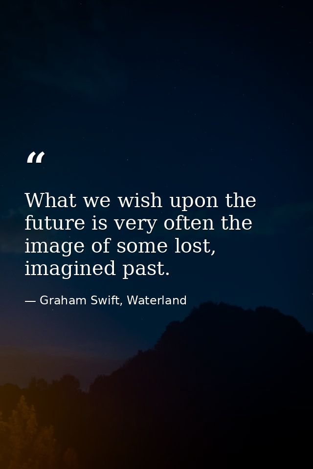What we wish upon the future is very often the image of some lost, imagined past. — Graham Swift, Waterland