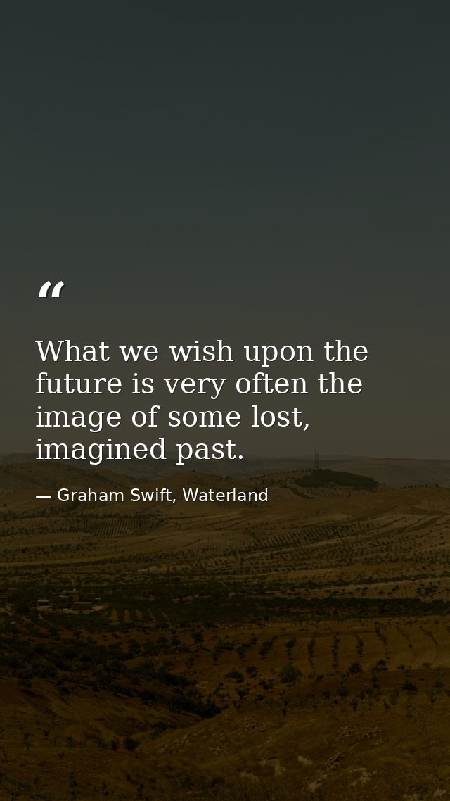 What we wish upon the future is very often the image of some lost, imagined past. — Graham Swift, Waterland