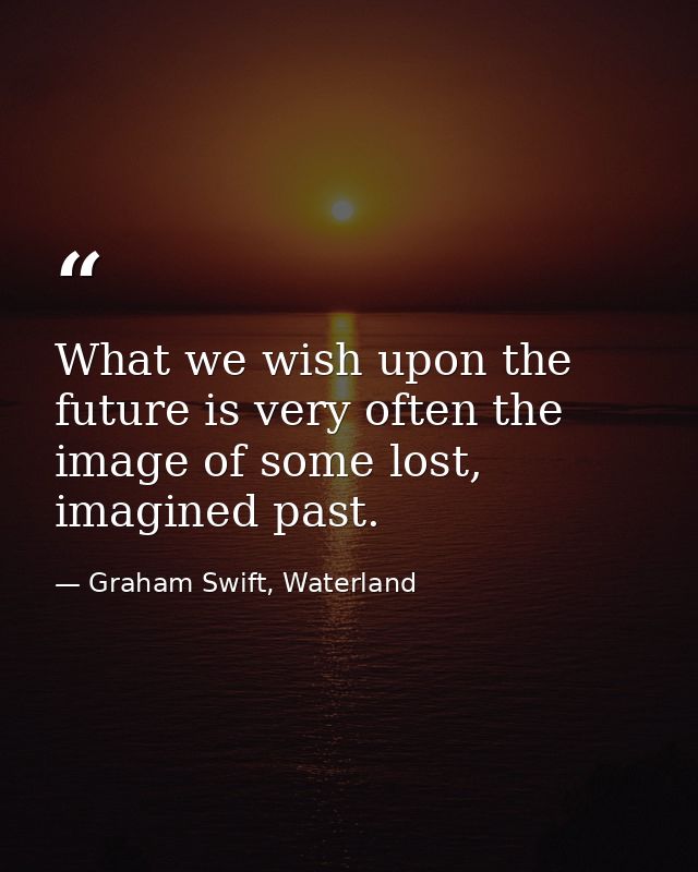 What we wish upon the future is very often the image of some lost, imagined past. — Graham Swift, Waterland