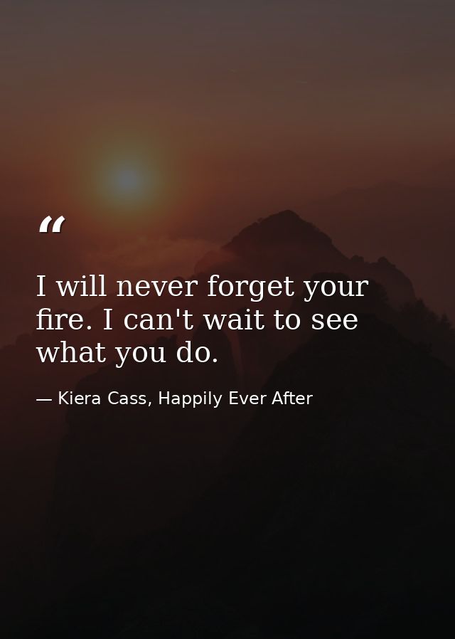 I will never forget your fire. I can't wait to see what you do. — Kiera Cass, Happily Ever After