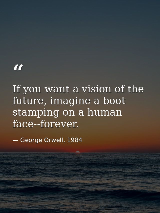 If you want a vision of the future, imagine a boot stamping on a human face--forever. — George Orwell, 1984