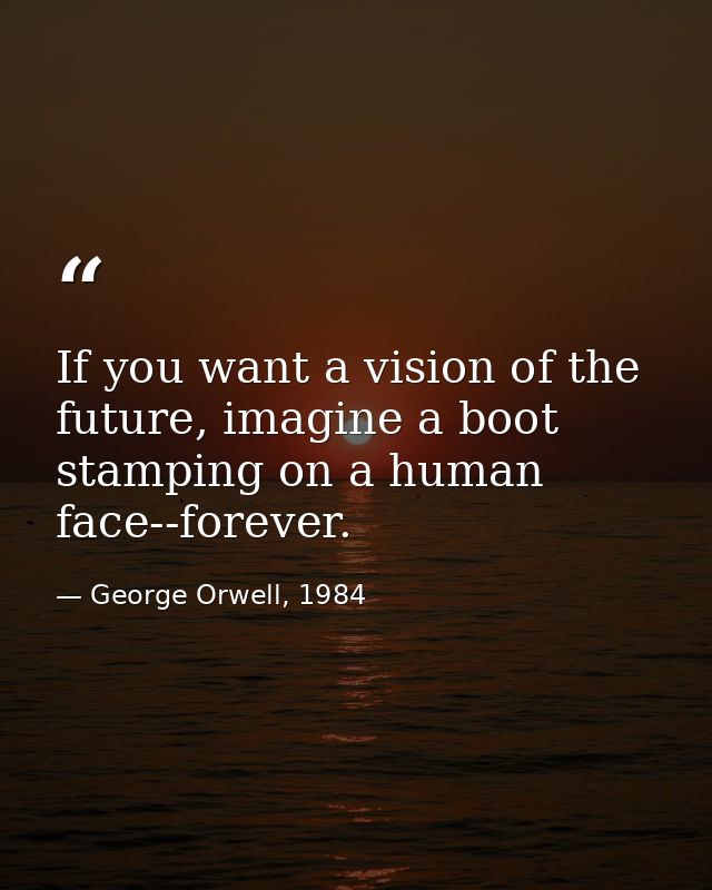 If you want a vision of the future, imagine a boot stamping on a human face--forever. — George Orwell, 1984