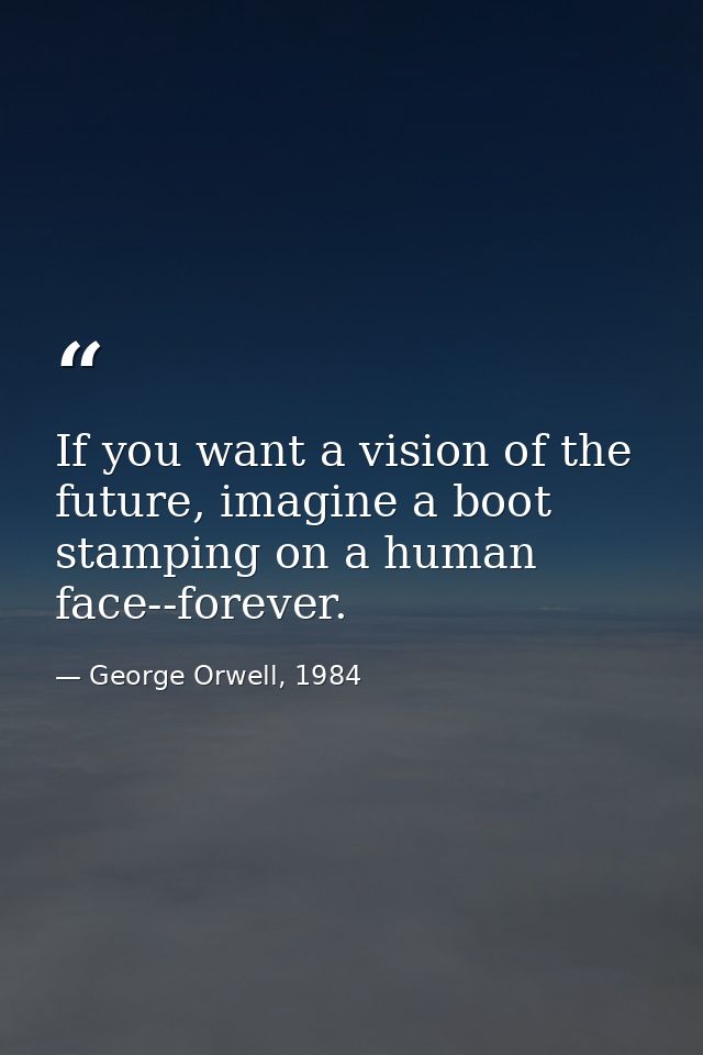 If you want a vision of the future, imagine a boot stamping on a human face--forever. — George Orwell, 1984