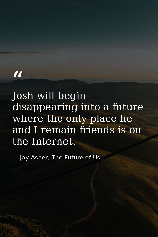 Josh will begin disappearing into a future where the only place he and I remain friends is on the Internet. — Jay Asher, The Future of Us