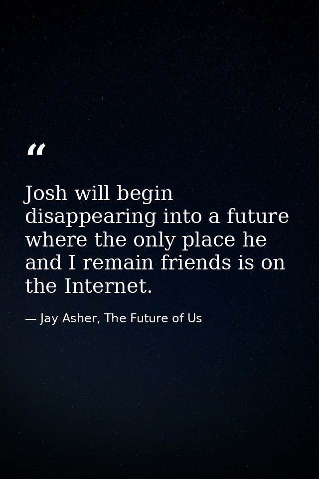 Josh will begin disappearing into a future where the only place he and I remain friends is on the Internet. — Jay Asher, The Future of Us