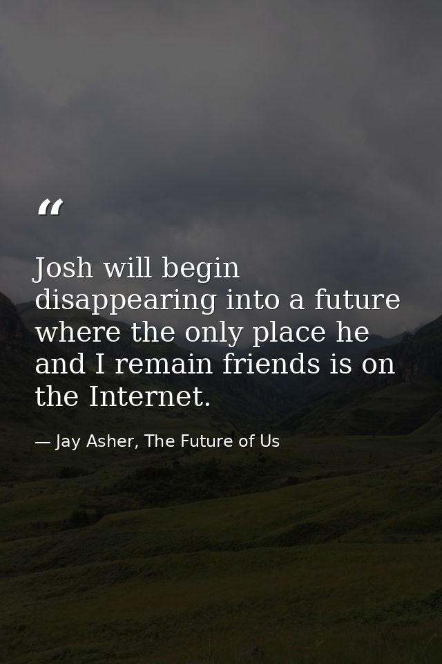 Josh will begin disappearing into a future where the only place he and I remain friends is on the Internet. — Jay Asher, The Future of Us