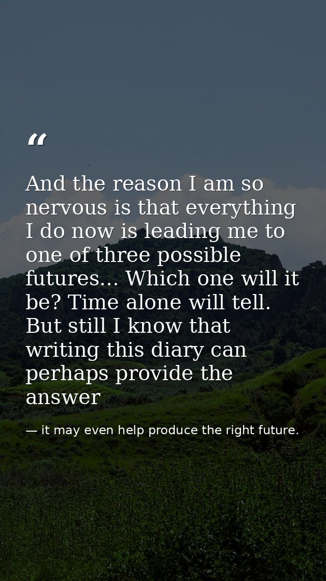 And the reason I am so nervous is that everything I do now is leading me to one of three possible futures... Which one w — it may even help produce the right future.