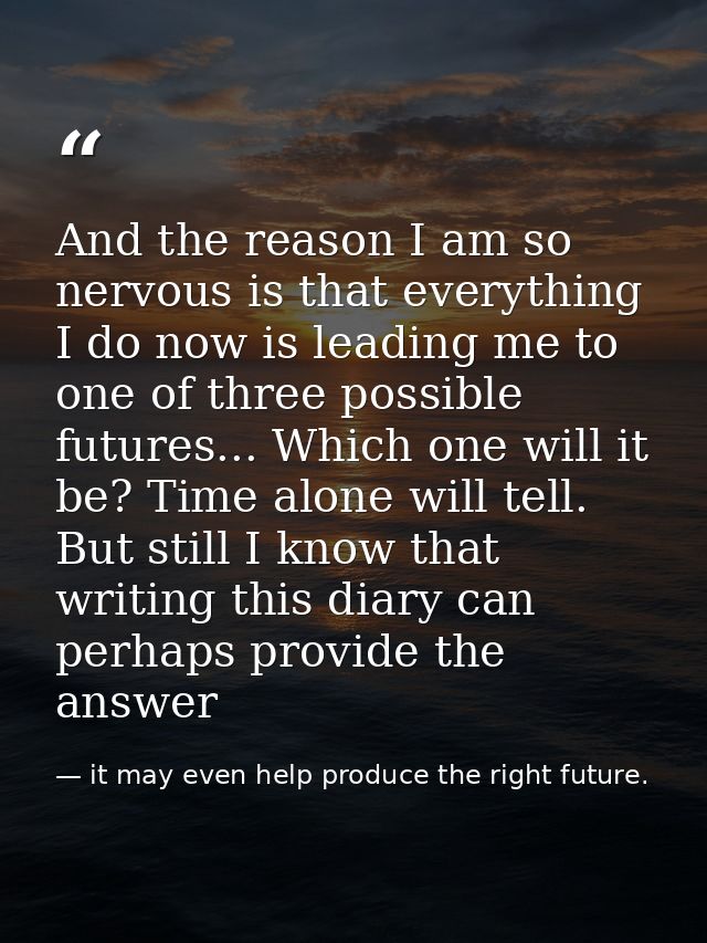 And the reason I am so nervous is that everything I do now is leading me to one of three possible futures... Which one w — it may even help produce the right future.