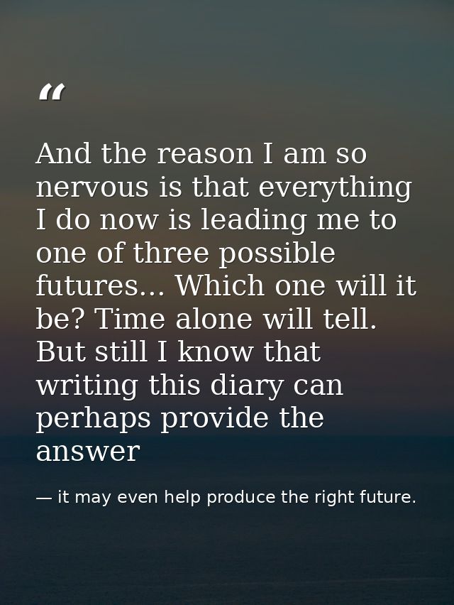 And the reason I am so nervous is that everything I do now is leading me to one of three possible futures... Which one w — it may even help produce the right future.