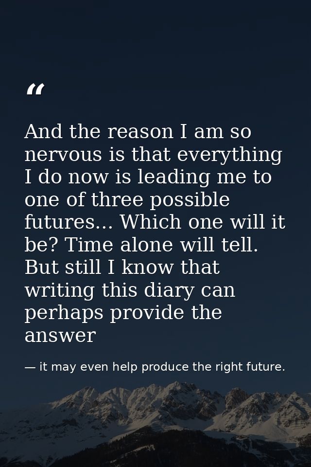 And the reason I am so nervous is that everything I do now is leading me to one of three possible futures... Which one w — it may even help produce the right future.