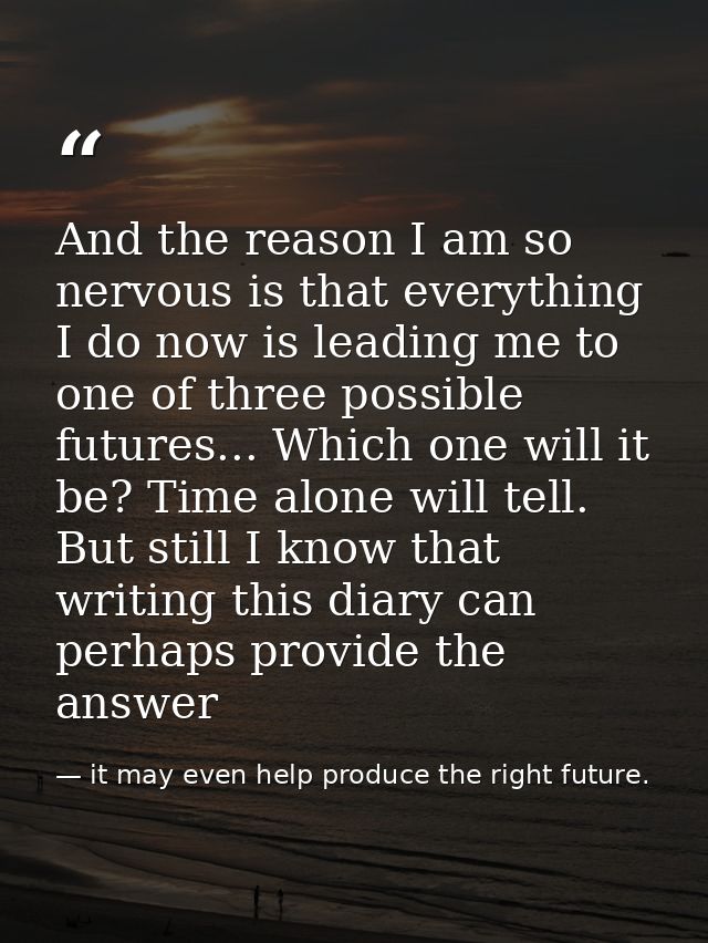 And the reason I am so nervous is that everything I do now is leading me to one of three possible futures... Which one w — it may even help produce the right future.