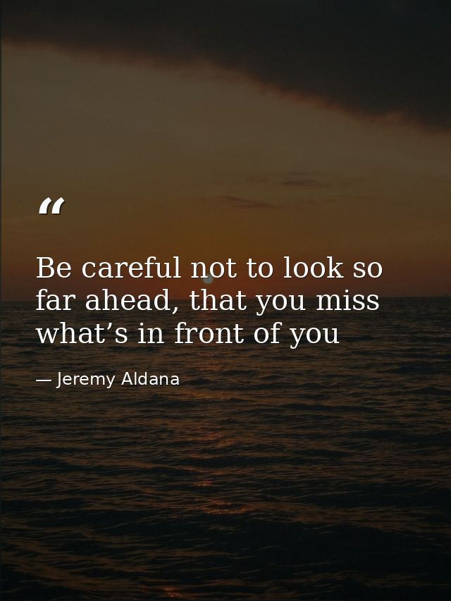 Be careful not to look so far ahead, that you miss what’s in front of you — Jeremy Aldana