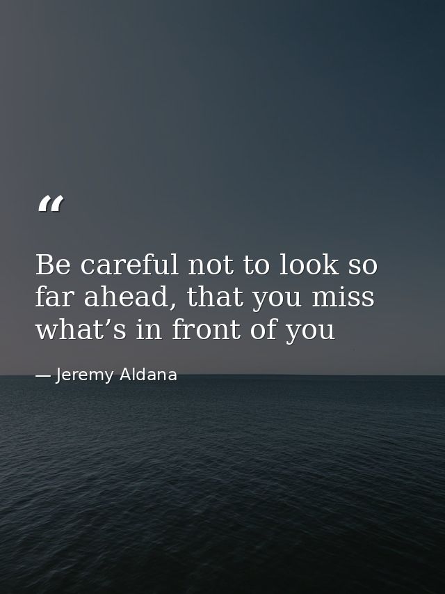 Be careful not to look so far ahead, that you miss what’s in front of you — Jeremy Aldana