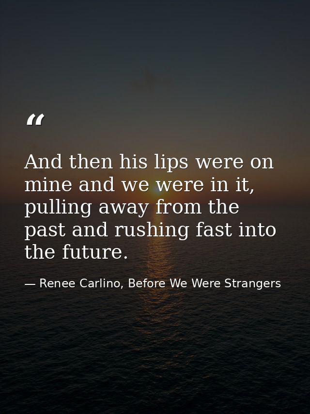 And then his lips were on mine and we were in it, pulling away from the past and rushing fast into the future. — Renee Carlino, Before We Were Strangers