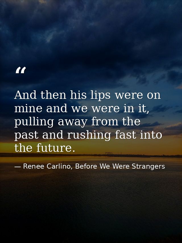And then his lips were on mine and we were in it, pulling away from the past and rushing fast into the future. — Renee Carlino, Before We Were Strangers