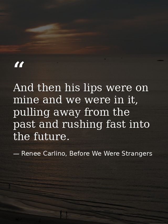 And then his lips were on mine and we were in it, pulling away from the past and rushing fast into the future. — Renee Carlino, Before We Were Strangers