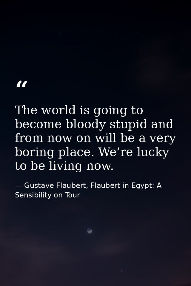 The world is going to become bloody stupid and from now on will be a very boring place. We’re lucky to be living now. — Gustave Flaubert, Flaubert in Egypt: A Sensibility on Tour