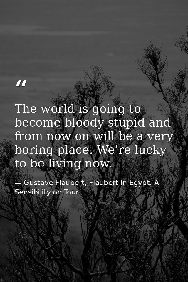 The world is going to become bloody stupid and from now on will be a very boring place. We’re lucky to be living now. — Gustave Flaubert, Flaubert in Egypt: A Sensibility on Tour