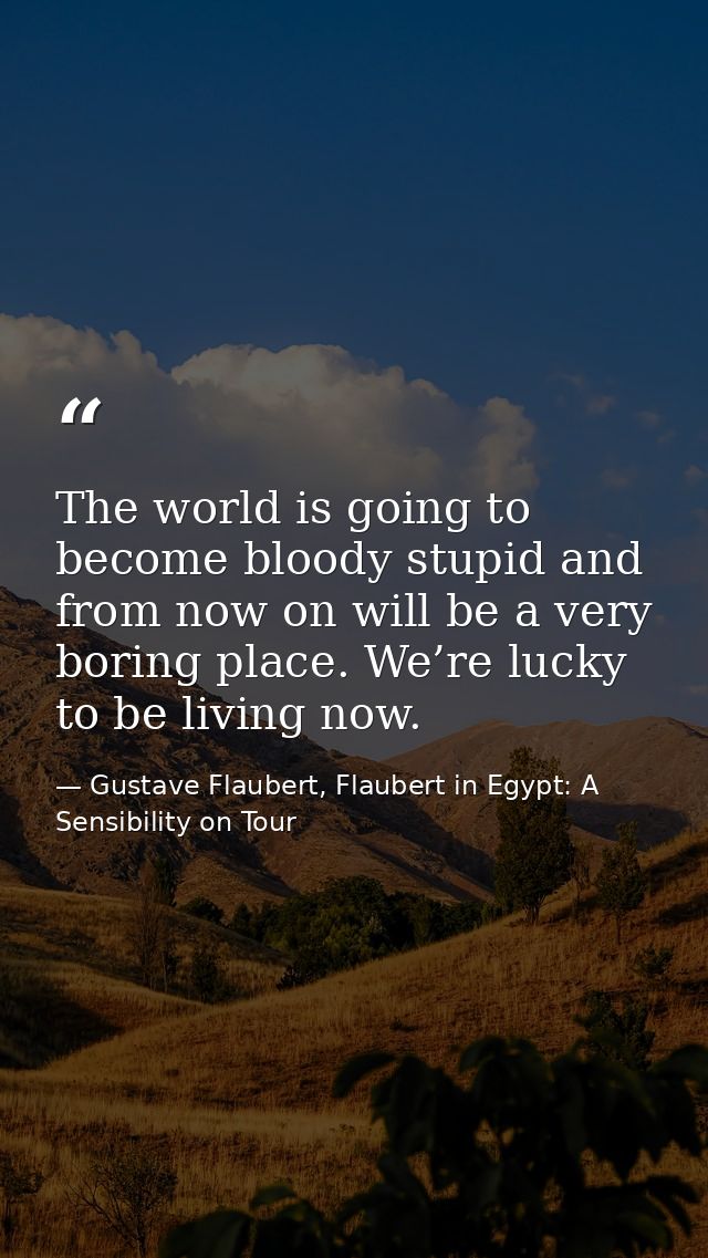 The world is going to become bloody stupid and from now on will be a very boring place. We’re lucky to be living now. — Gustave Flaubert, Flaubert in Egypt: A Sensibility on Tour