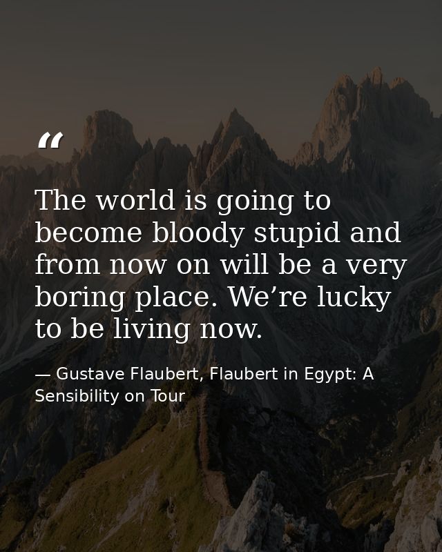 The world is going to become bloody stupid and from now on will be a very boring place. We’re lucky to be living now. — Gustave Flaubert, Flaubert in Egypt: A Sensibility on Tour