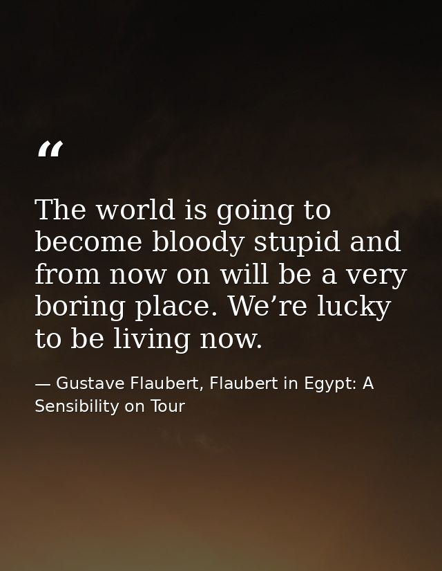 The world is going to become bloody stupid and from now on will be a very boring place. We’re lucky to be living now. — Gustave Flaubert, Flaubert in Egypt: A Sensibility on Tour