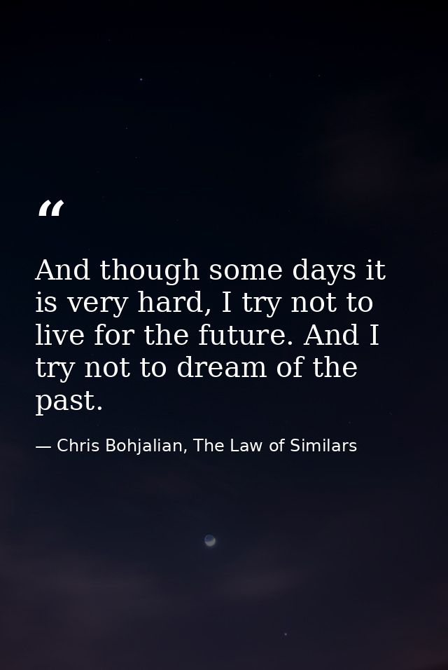 And though some days it is very hard, I try not to live for the future. And I try not to dream of the past. — Chris Bohjalian, The Law of Similars