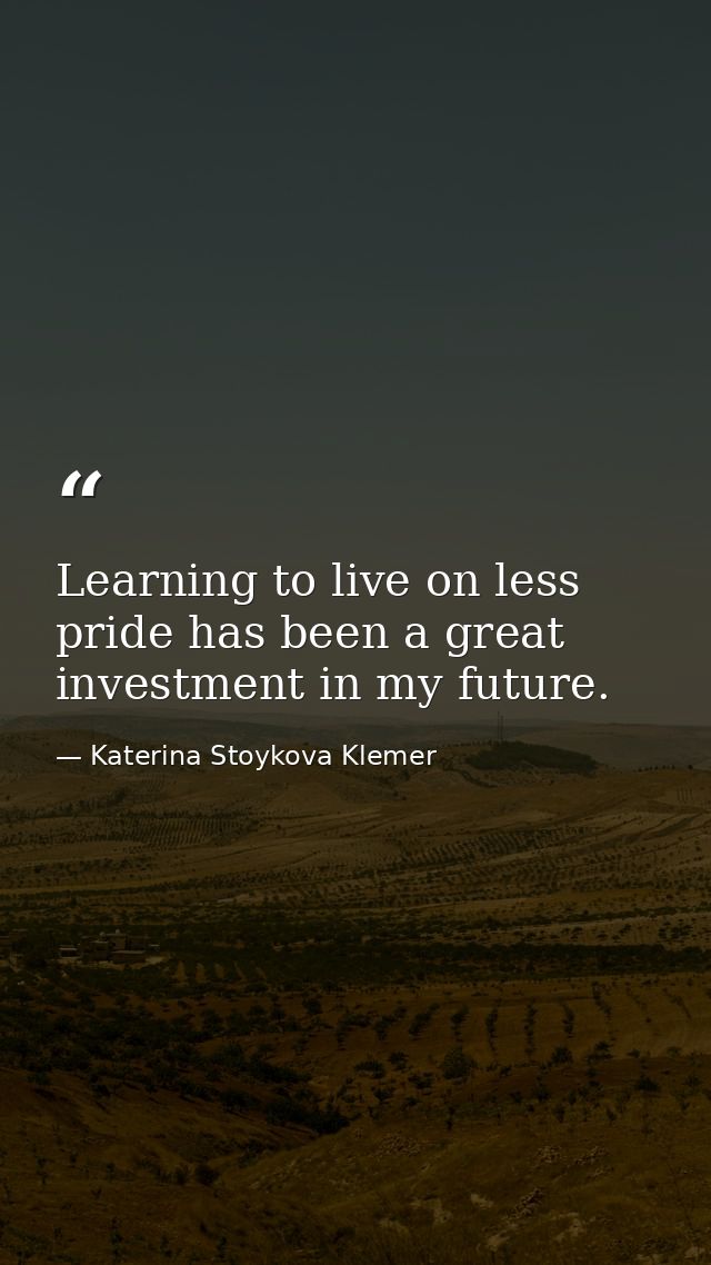Learning to live on less pride has been a great investment in my future. — Katerina Stoykova Klemer