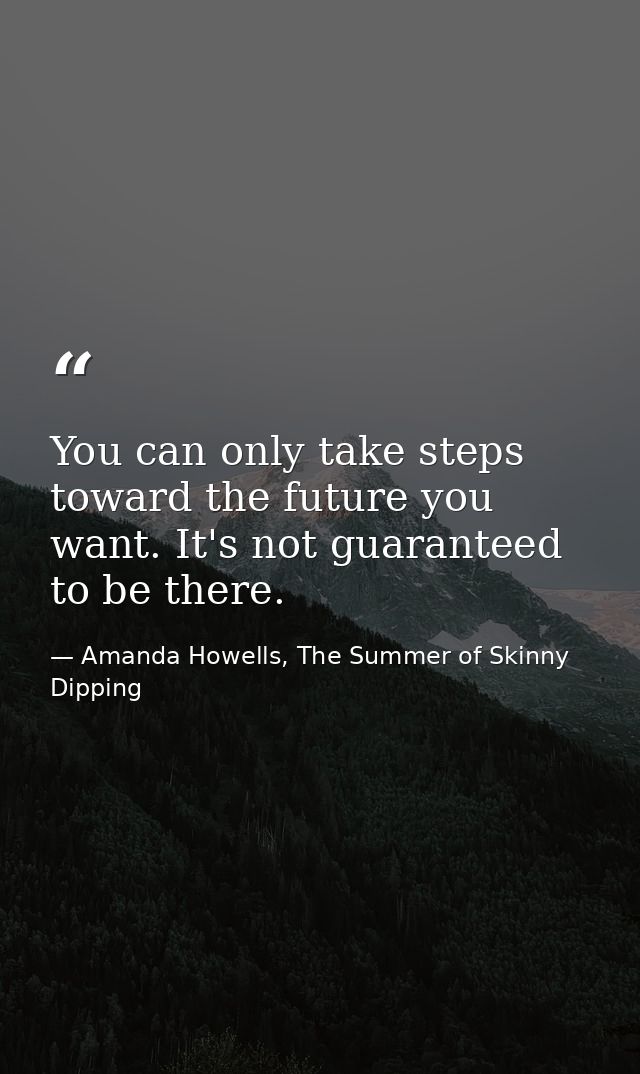 You can only take steps toward the future you want. It's not guaranteed to be there. — Amanda Howells, The Summer of Skinny Dipping