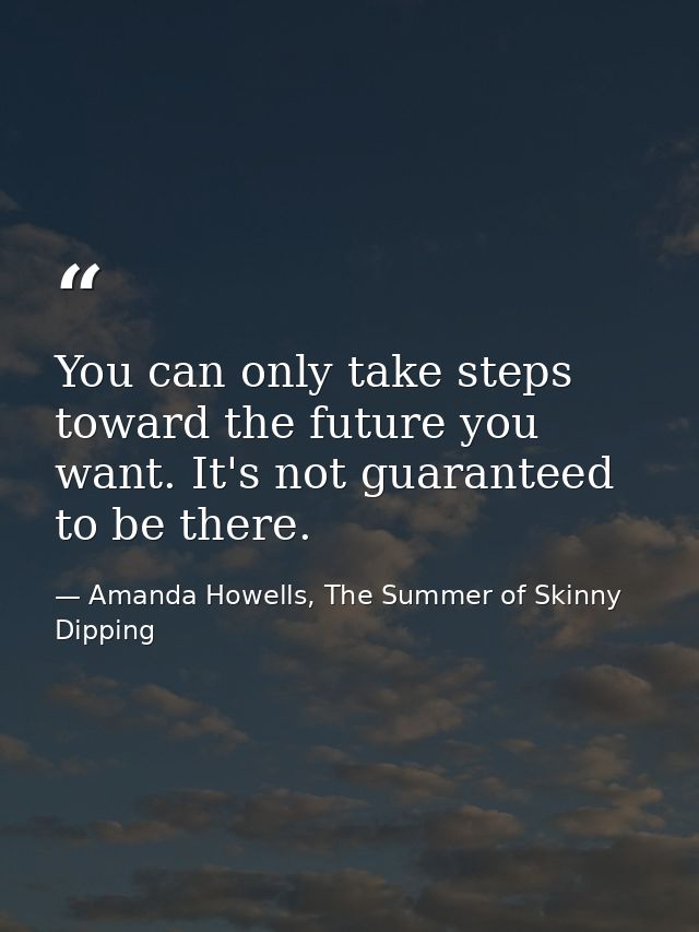 You can only take steps toward the future you want. It's not guaranteed to be there. — Amanda Howells, The Summer of Skinny Dipping