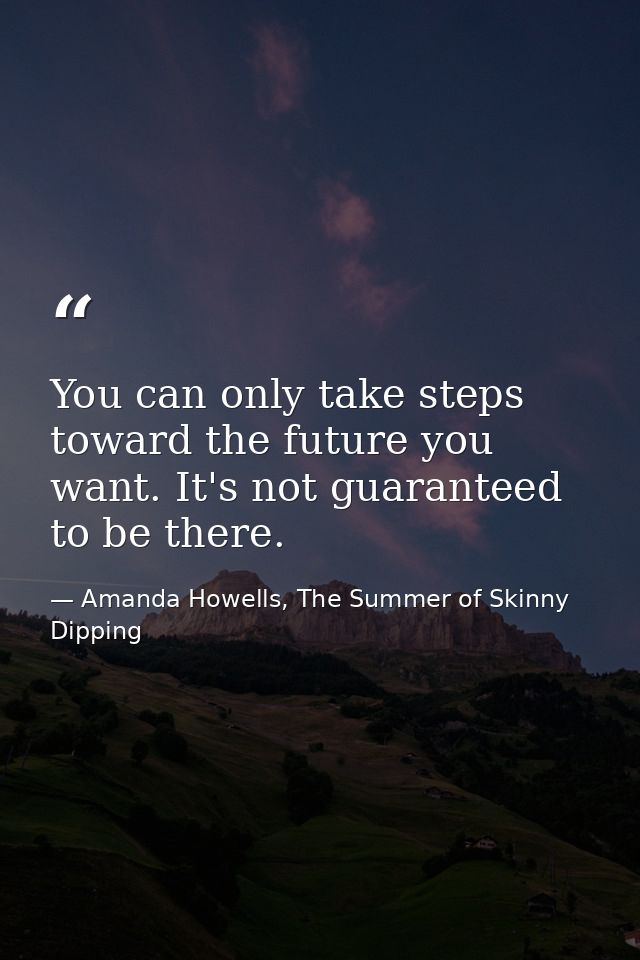 You can only take steps toward the future you want. It's not guaranteed to be there. — Amanda Howells, The Summer of Skinny Dipping