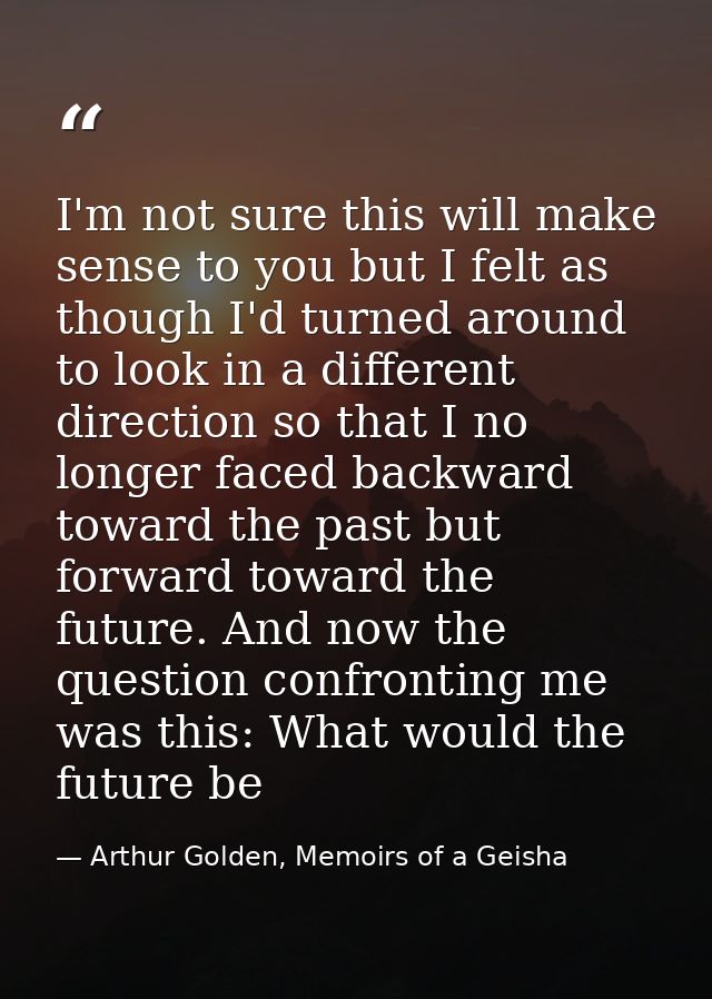 I'm not sure this will make sense to you but I felt as though I'd turned around to look in a different direction so that — Arthur Golden, Memoirs of a Geisha