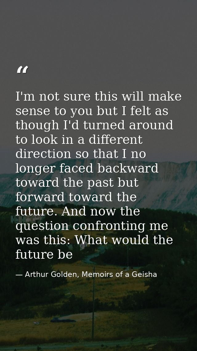 I'm not sure this will make sense to you but I felt as though I'd turned around to look in a different direction so that — Arthur Golden, Memoirs of a Geisha
