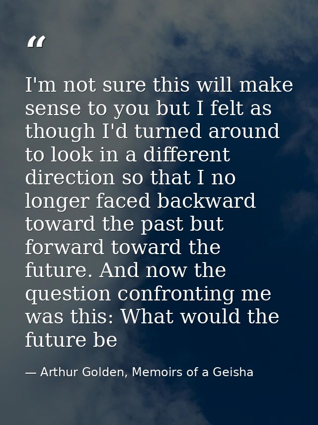 I'm not sure this will make sense to you but I felt as though I'd turned around to look in a different direction so that — Arthur Golden, Memoirs of a Geisha