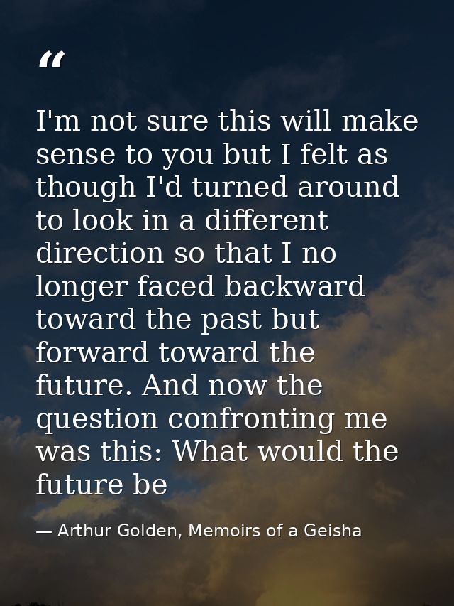 I'm not sure this will make sense to you but I felt as though I'd turned around to look in a different direction so that — Arthur Golden, Memoirs of a Geisha