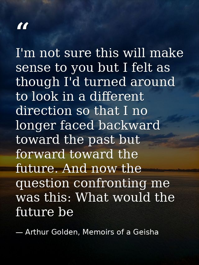 I'm not sure this will make sense to you but I felt as though I'd turned around to look in a different direction so that — Arthur Golden, Memoirs of a Geisha