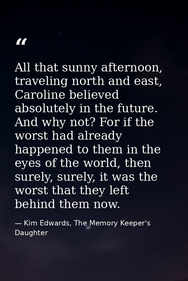 All that sunny afternoon, traveling north and east, Caroline believed absolutely in the future. And why not? For if the  — Kim Edwards, The Memory Keeper's Daughter