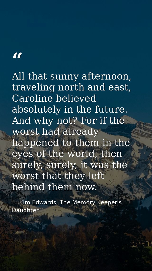 All that sunny afternoon, traveling north and east, Caroline believed absolutely in the future. And why not? For if the  — Kim Edwards, The Memory Keeper's Daughter