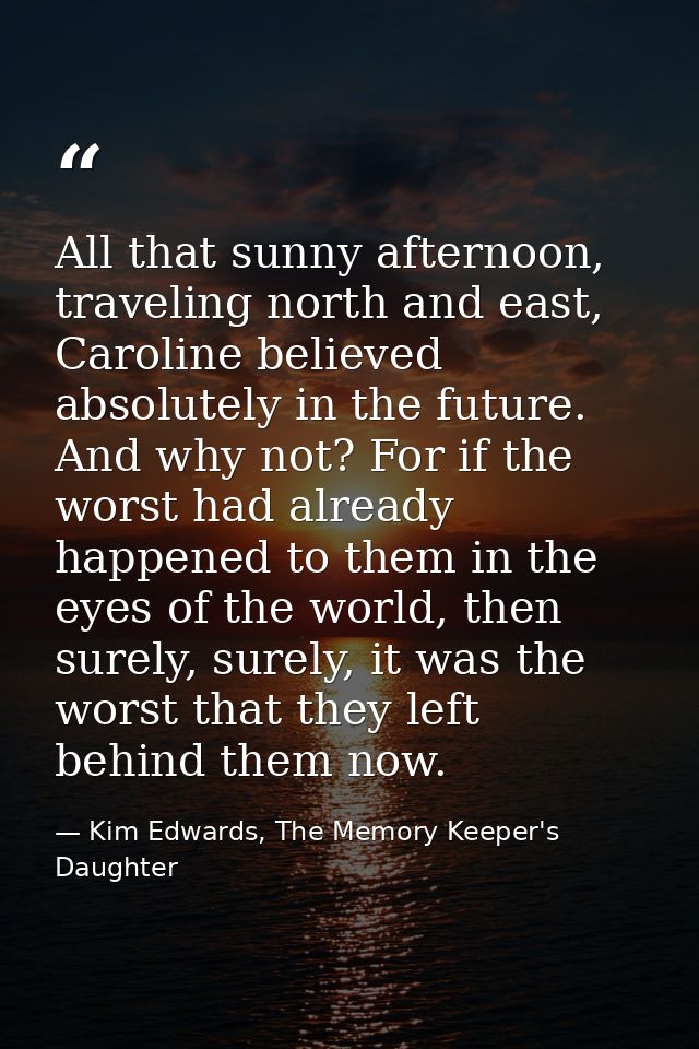 All that sunny afternoon, traveling north and east, Caroline believed absolutely in the future. And why not? For if the  — Kim Edwards, The Memory Keeper's Daughter