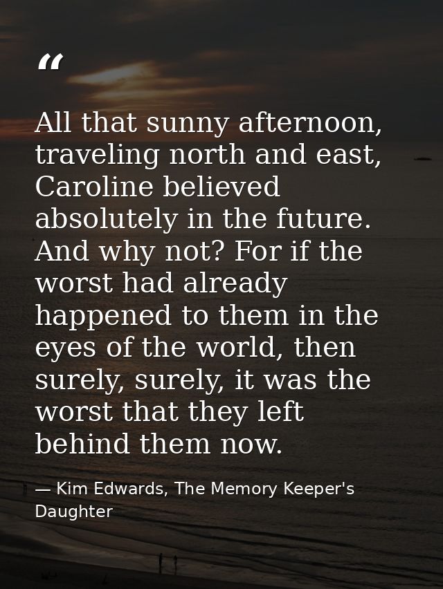 All that sunny afternoon, traveling north and east, Caroline believed absolutely in the future. And why not? For if the  — Kim Edwards, The Memory Keeper's Daughter