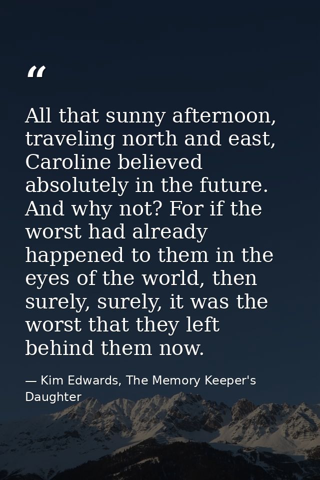 All that sunny afternoon, traveling north and east, Caroline believed absolutely in the future. And why not? For if the  — Kim Edwards, The Memory Keeper's Daughter