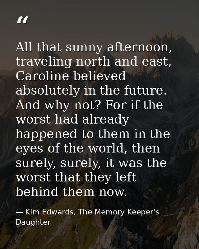 All that sunny afternoon, traveling north and east, Caroline believed absolutely in the future. And why not? For if the  — Kim Edwards, The Memory Keeper's Daughter