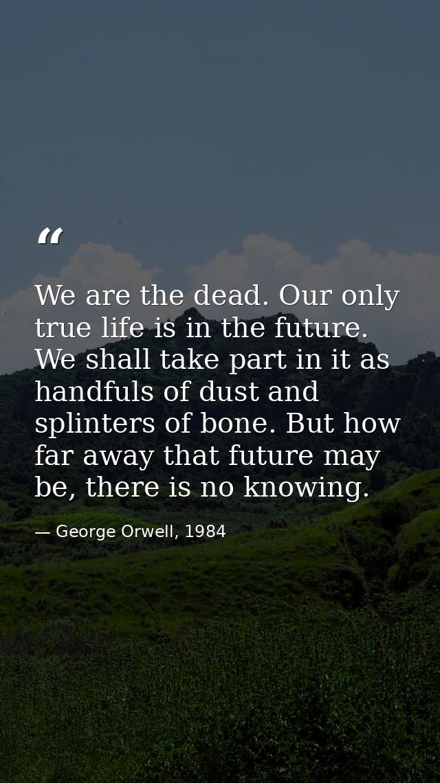 We are the dead. Our only true life is in the future. We shall take part in it as handfuls of dust and splinters of bone — George Orwell, 1984