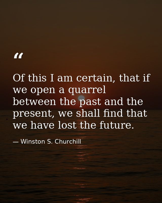 Of this I am certain, that if we open a quarrel between the past and the present, we shall find that we have lost the fu — Winston S. Churchill
